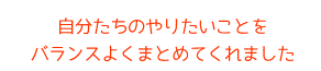 自分たちのやりたいことをバランスよくまとめてくれました